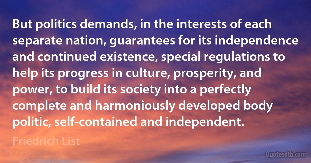 But politics demands, in the interests of each separate nation, guarantees for its independence and continued existence, special regulations to help its progress in culture, prosperity, and power, to build its society into a perfectly complete and harmoniously developed body politic, self-contained and independent. (Friedrich List)