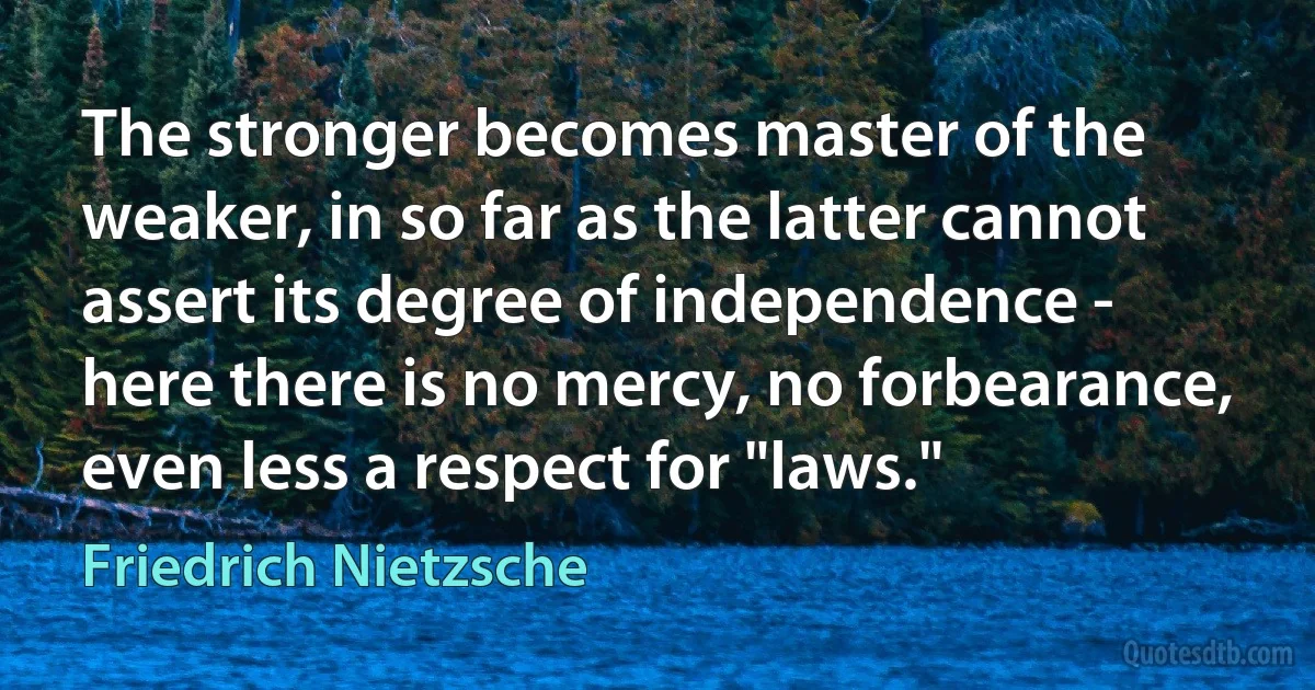 The stronger becomes master of the weaker, in so far as the latter cannot assert its degree of independence - here there is no mercy, no forbearance, even less a respect for "laws." (Friedrich Nietzsche)