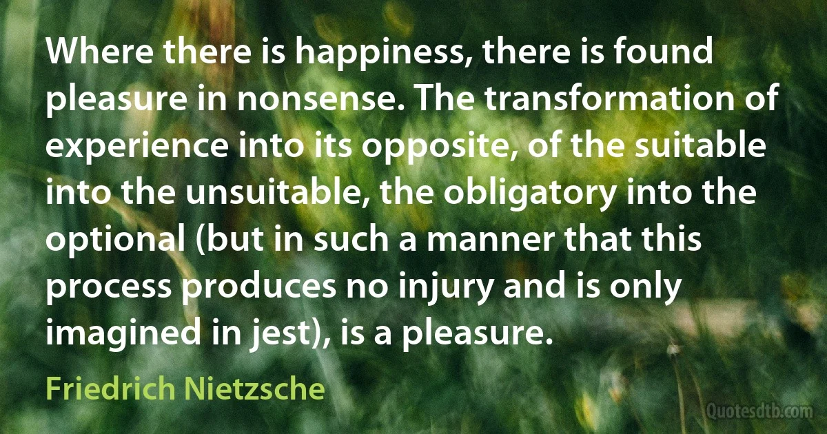 Where there is happiness, there is found pleasure in nonsense. The transformation of experience into its opposite, of the suitable into the unsuitable, the obligatory into the optional (but in such a manner that this process produces no injury and is only imagined in jest), is a pleasure. (Friedrich Nietzsche)