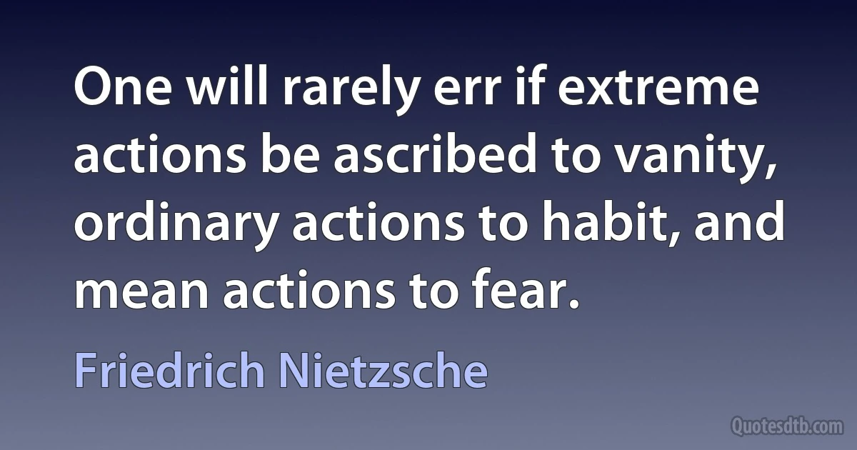 One will rarely err if extreme actions be ascribed to vanity, ordinary actions to habit, and mean actions to fear. (Friedrich Nietzsche)