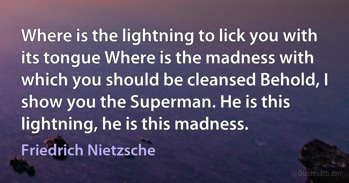 Where is the lightning to lick you with its tongue Where is the madness with which you should be cleansed Behold, I show you the Superman. He is this lightning, he is this madness. (Friedrich Nietzsche)