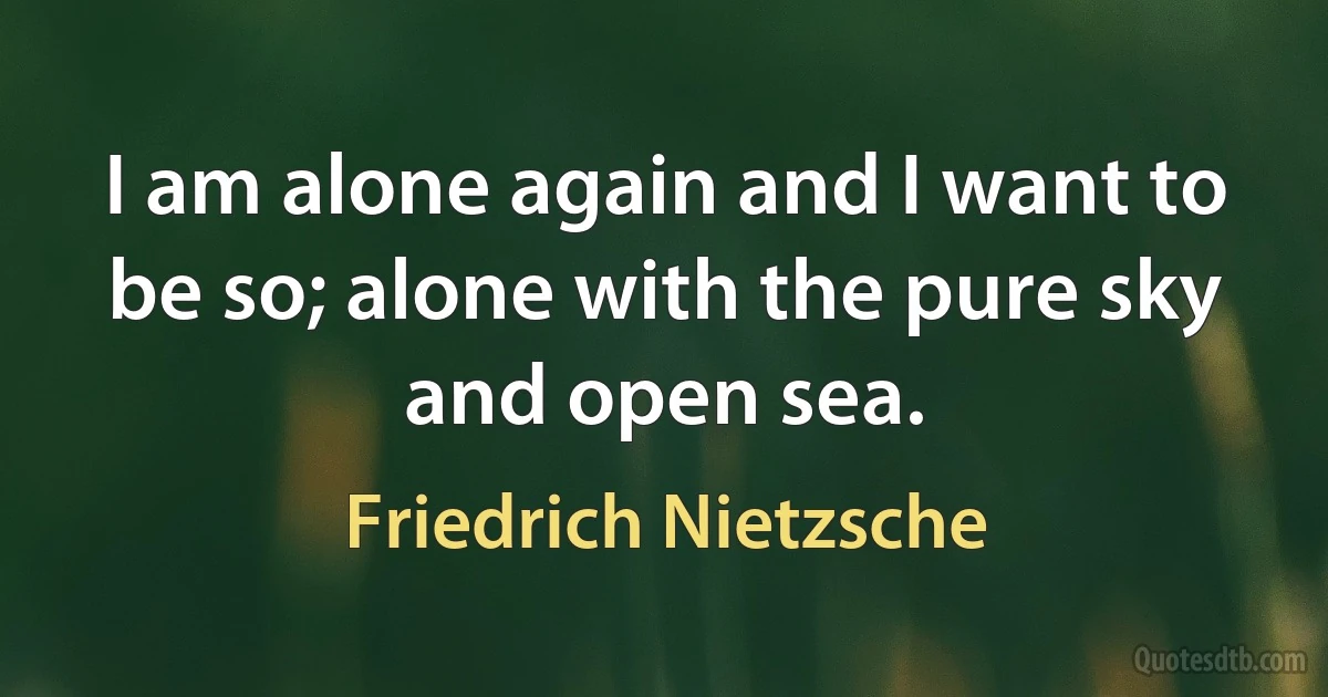 I am alone again and I want to be so; alone with the pure sky and open sea. (Friedrich Nietzsche)