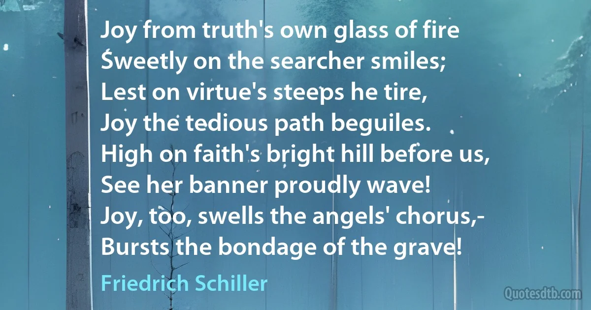 Joy from truth's own glass of fire
Sweetly on the searcher smiles;
Lest on virtue's steeps he tire,
Joy the tedious path beguiles.
High on faith's bright hill before us,
See her banner proudly wave!
Joy, too, swells the angels' chorus,-
Bursts the bondage of the grave! (Friedrich Schiller)