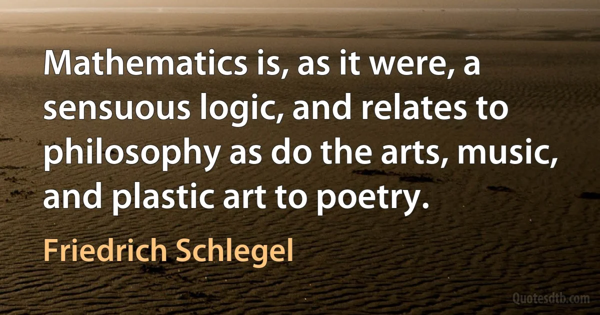 Mathematics is, as it were, a sensuous logic, and relates to philosophy as do the arts, music, and plastic art to poetry. (Friedrich Schlegel)