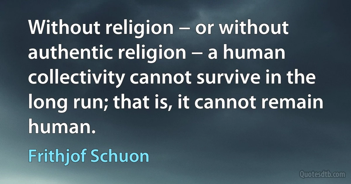 Without religion − or without authentic religion − a human collectivity cannot survive in the long run; that is, it cannot remain human. (Frithjof Schuon)