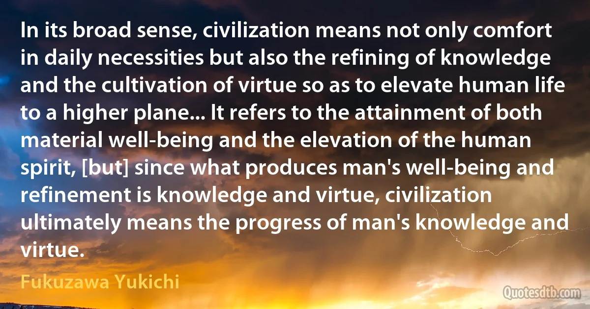 In its broad sense, civilization means not only comfort in daily necessities but also the refining of knowledge and the cultivation of virtue so as to elevate human life to a higher plane... It refers to the attainment of both material well-being and the elevation of the human spirit, [but] since what produces man's well-being and refinement is knowledge and virtue, civilization ultimately means the progress of man's knowledge and virtue. (Fukuzawa Yukichi)