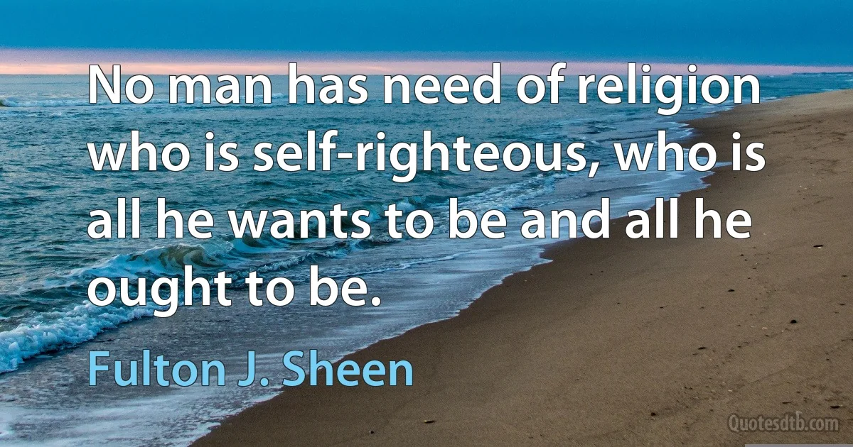 No man has need of religion who is self-righteous, who is all he wants to be and all he ought to be. (Fulton J. Sheen)