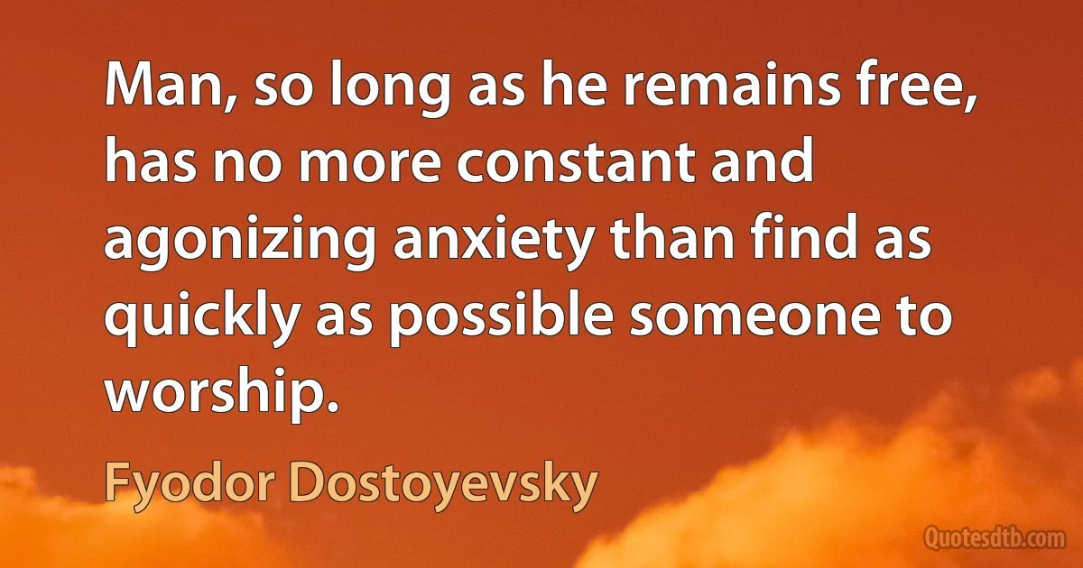 Man, so long as he remains free, has no more constant and agonizing anxiety than find as quickly as possible someone to worship. (Fyodor Dostoyevsky)