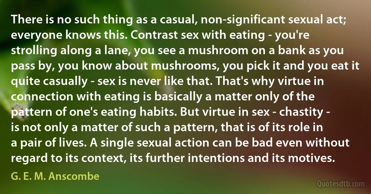 There is no such thing as a casual, non-significant sexual act; everyone knows this. Contrast sex with eating - you're strolling along a lane, you see a mushroom on a bank as you pass by, you know about mushrooms, you pick it and you eat it quite casually - sex is never like that. That's why virtue in connection with eating is basically a matter only of the pattern of one's eating habits. But virtue in sex - chastity - is not only a matter of such a pattern, that is of its role in a pair of lives. A single sexual action can be bad even without regard to its context, its further intentions and its motives. (G. E. M. Anscombe)