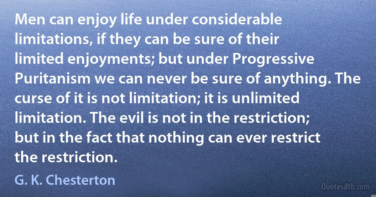 Men can enjoy life under considerable limitations, if they can be sure of their limited enjoyments; but under Progressive Puritanism we can never be sure of anything. The curse of it is not limitation; it is unlimited limitation. The evil is not in the restriction; but in the fact that nothing can ever restrict the restriction. (G. K. Chesterton)