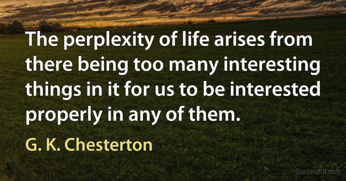 The perplexity of life arises from there being too many interesting things in it for us to be interested properly in any of them. (G. K. Chesterton)