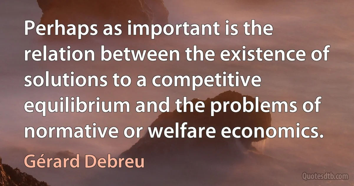 Perhaps as important is the relation between the existence of solutions to a competitive equilibrium and the problems of normative or welfare economics. (Gérard Debreu)