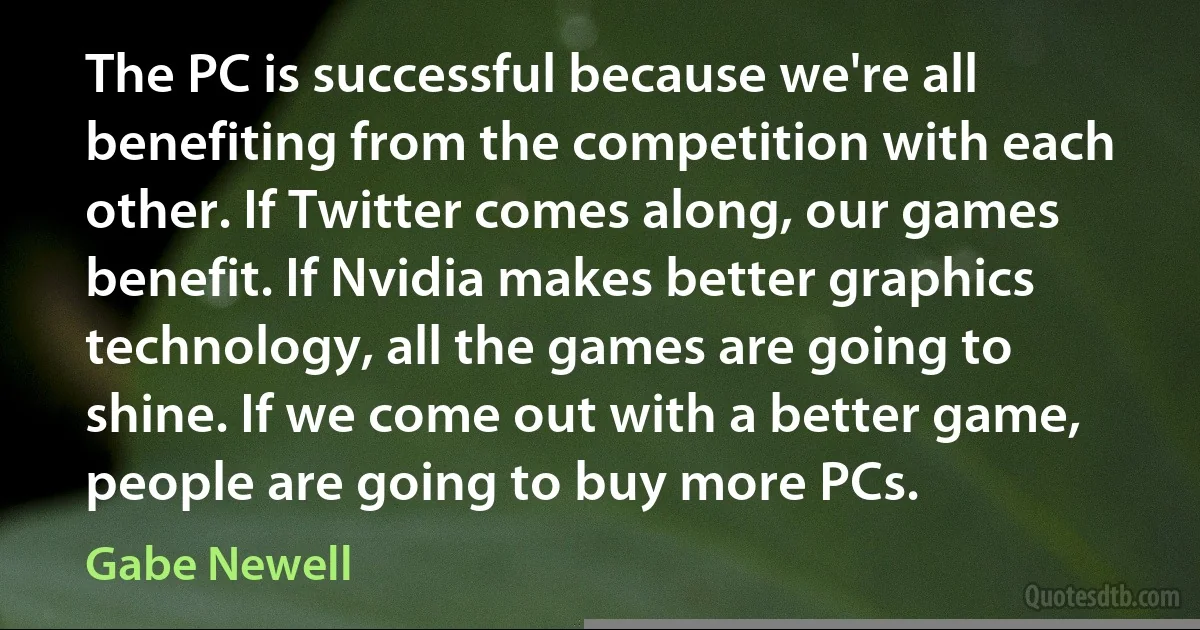 The PC is successful because we're all benefiting from the competition with each other. If Twitter comes along, our games benefit. If Nvidia makes better graphics technology, all the games are going to shine. If we come out with a better game, people are going to buy more PCs. (Gabe Newell)