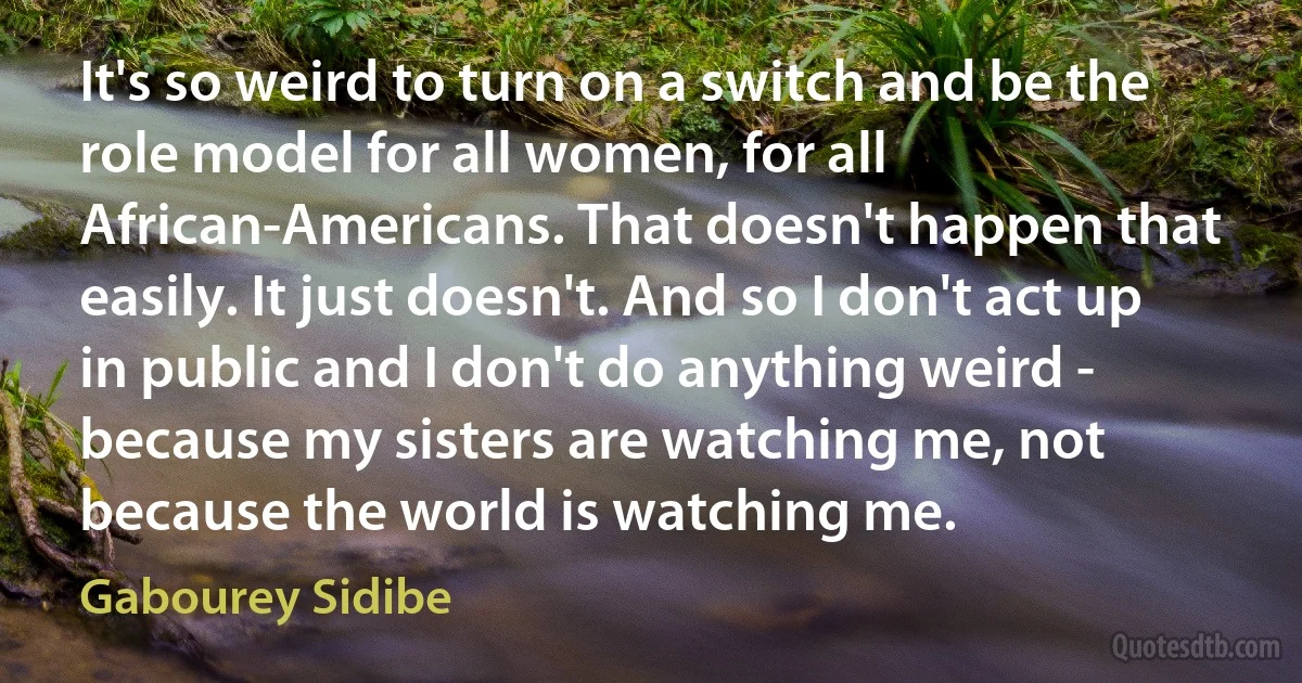 It's so weird to turn on a switch and be the role model for all women, for all African-Americans. That doesn't happen that easily. It just doesn't. And so I don't act up in public and I don't do anything weird - because my sisters are watching me, not because the world is watching me. (Gabourey Sidibe)