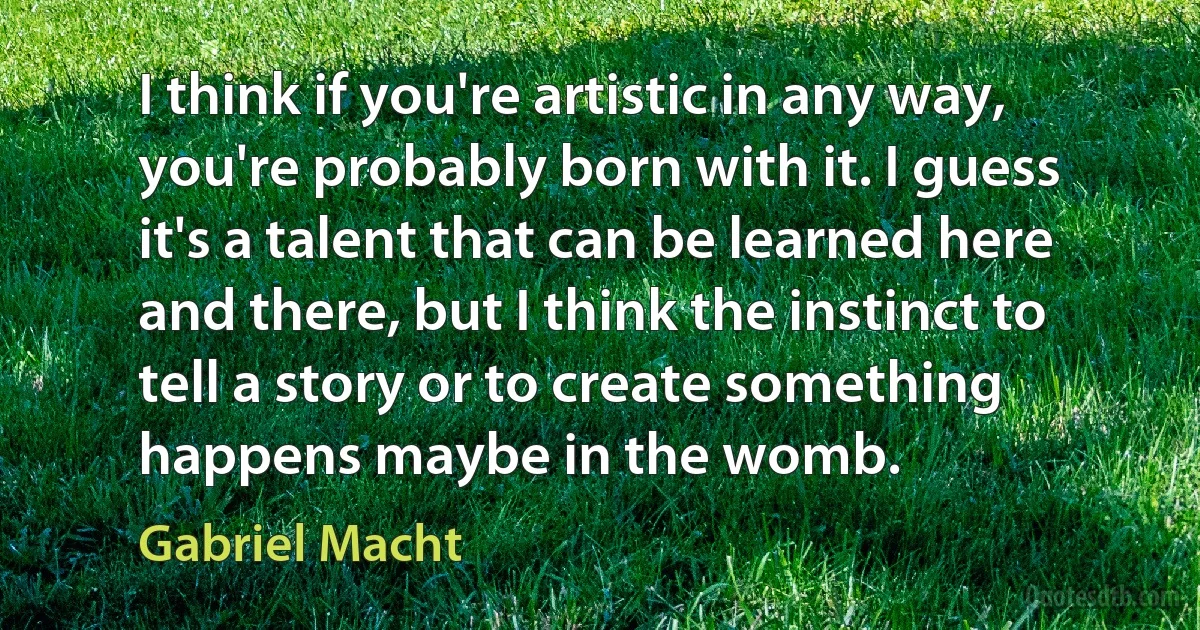 I think if you're artistic in any way, you're probably born with it. I guess it's a talent that can be learned here and there, but I think the instinct to tell a story or to create something happens maybe in the womb. (Gabriel Macht)