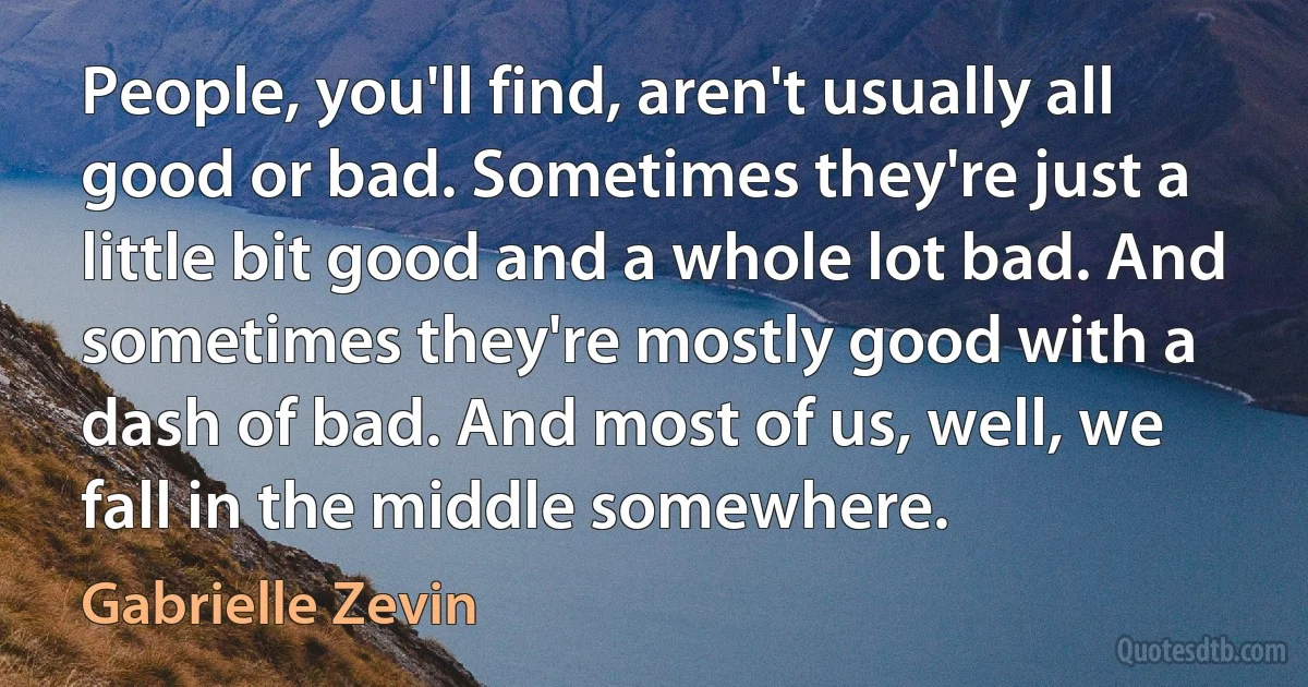 People, you'll find, aren't usually all good or bad. Sometimes they're just a little bit good and a whole lot bad. And sometimes they're mostly good with a dash of bad. And most of us, well, we fall in the middle somewhere. (Gabrielle Zevin)