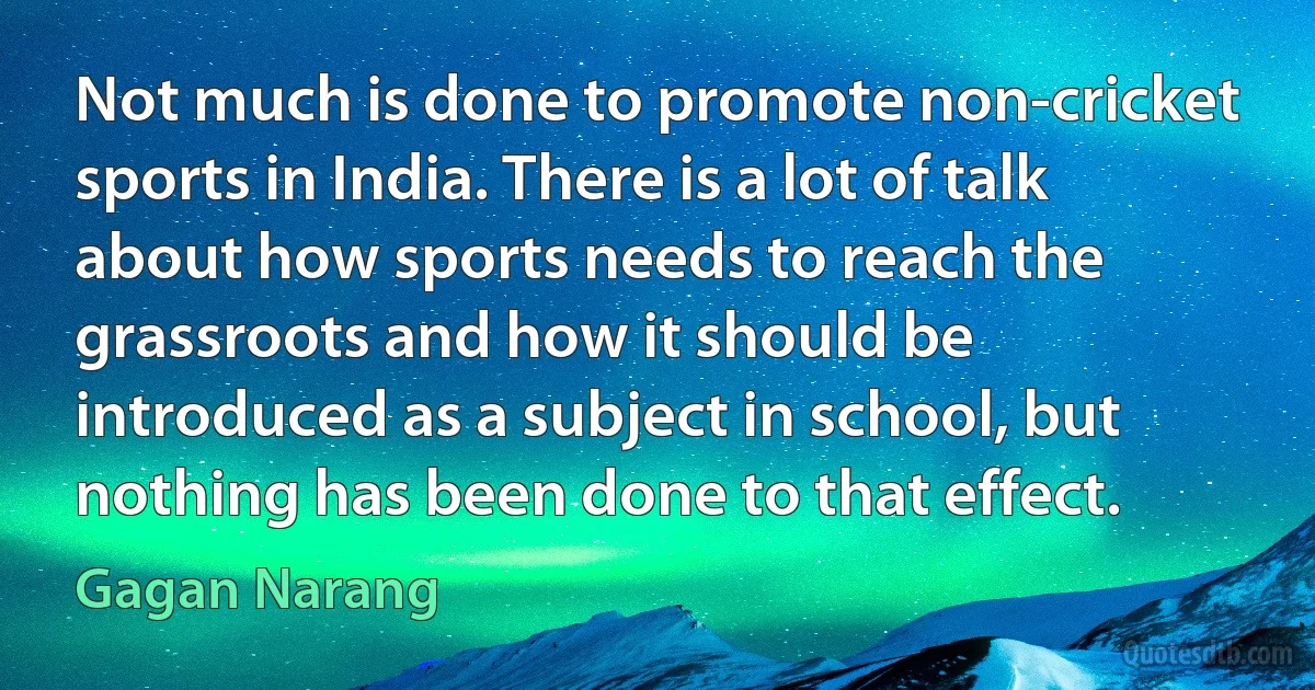 Not much is done to promote non-cricket sports in India. There is a lot of talk about how sports needs to reach the grassroots and how it should be introduced as a subject in school, but nothing has been done to that effect. (Gagan Narang)