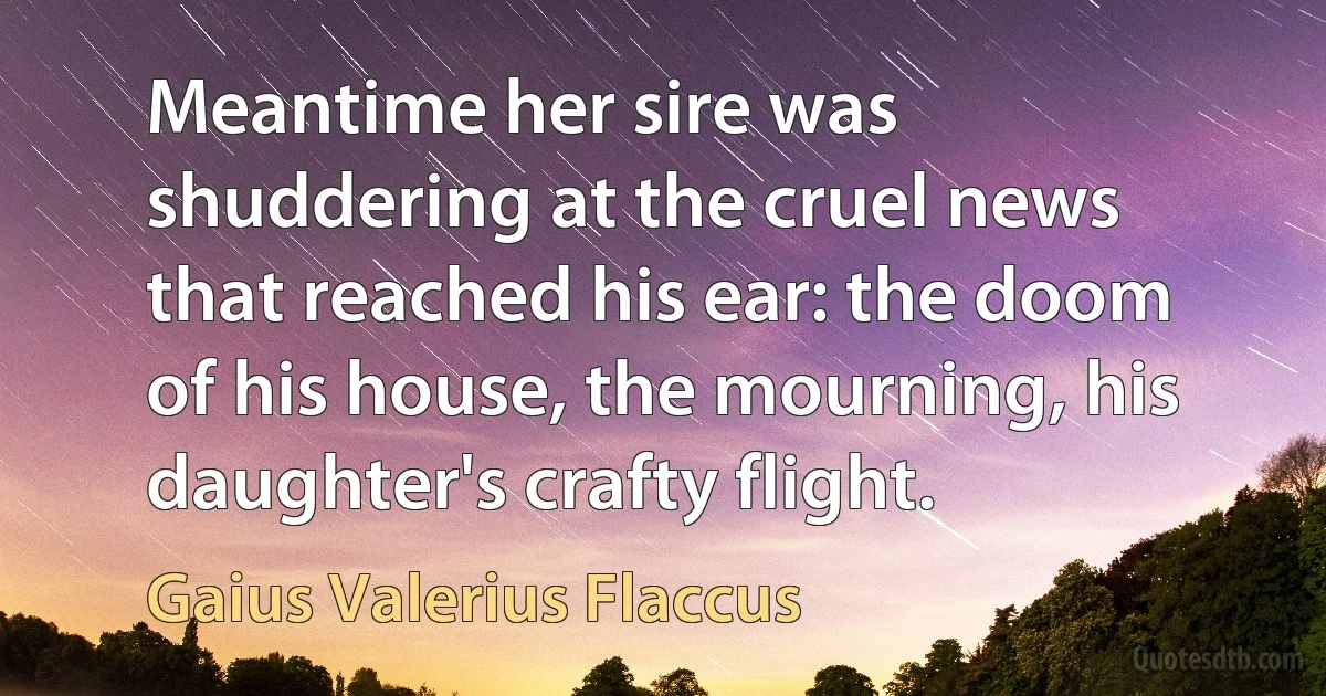 Meantime her sire was shuddering at the cruel news that reached his ear: the doom of his house, the mourning, his daughter's crafty flight. (Gaius Valerius Flaccus)