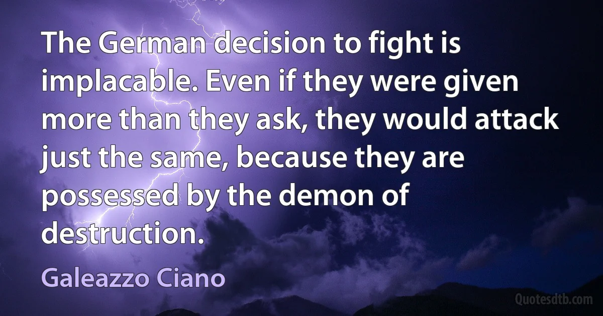 The German decision to fight is implacable. Even if they were given more than they ask, they would attack just the same, because they are possessed by the demon of destruction. (Galeazzo Ciano)