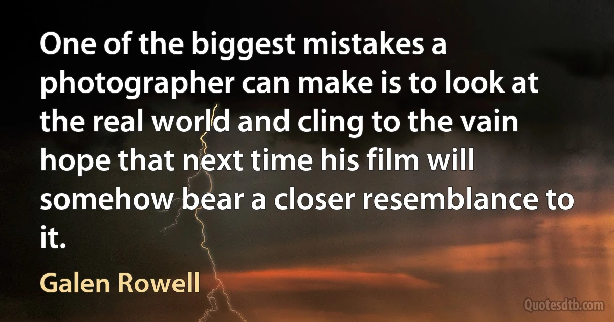 One of the biggest mistakes a photographer can make is to look at the real world and cling to the vain hope that next time his film will somehow bear a closer resemblance to it. (Galen Rowell)