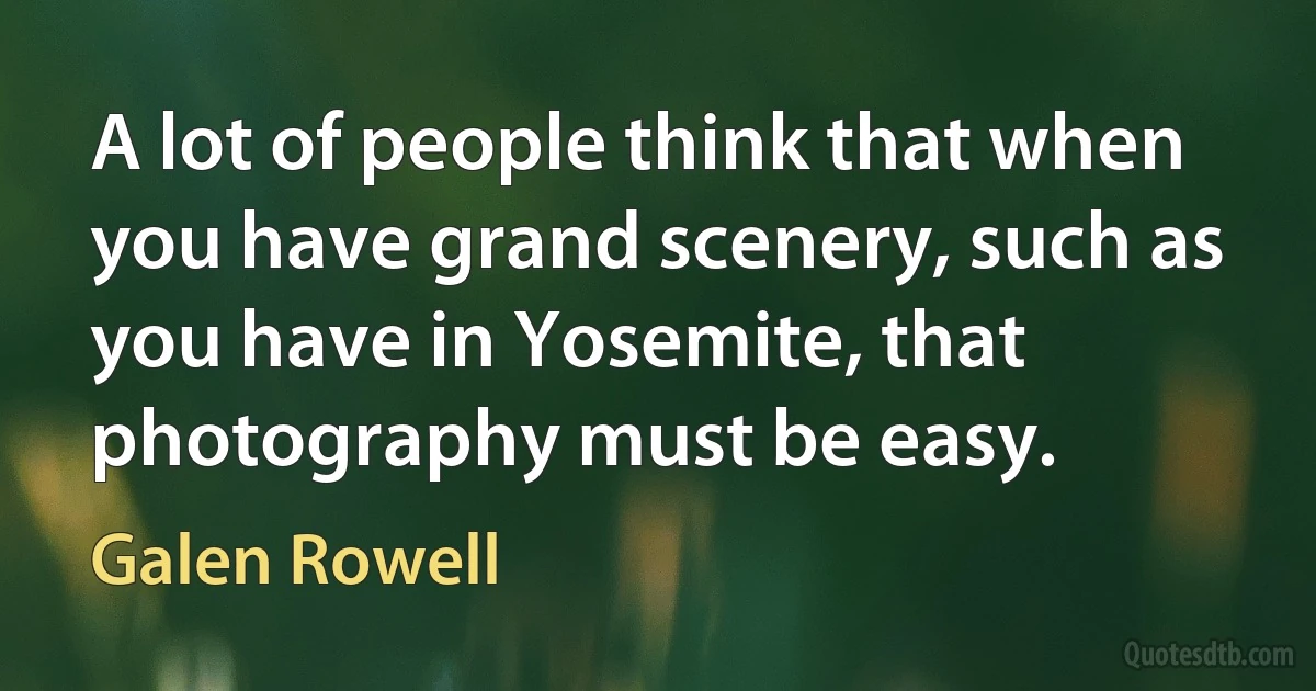 A lot of people think that when you have grand scenery, such as you have in Yosemite, that photography must be easy. (Galen Rowell)