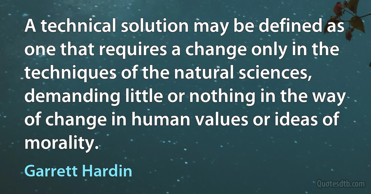 A technical solution may be defined as one that requires a change only in the techniques of the natural sciences, demanding little or nothing in the way of change in human values or ideas of morality. (Garrett Hardin)