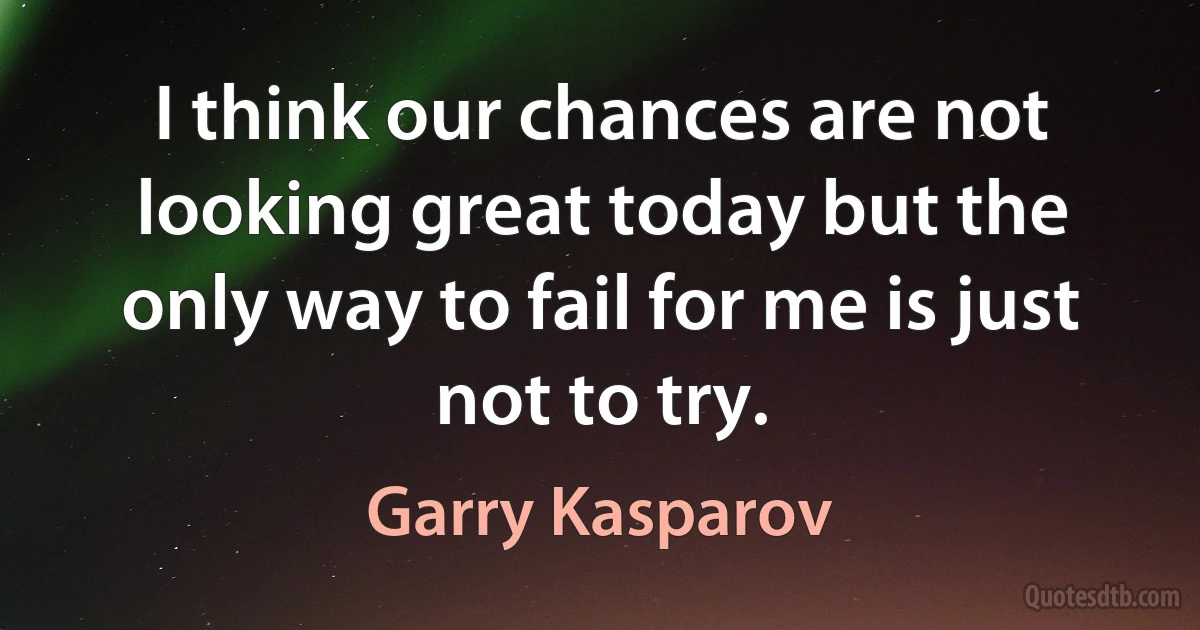 I think our chances are not looking great today but the only way to fail for me is just not to try. (Garry Kasparov)