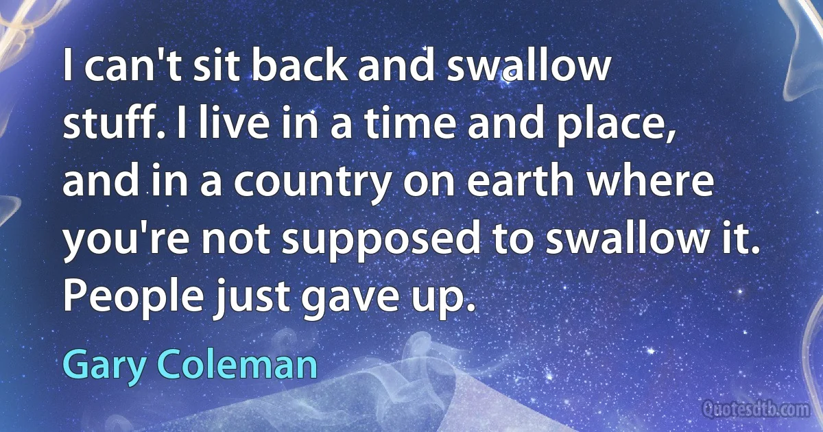 I can't sit back and swallow stuff. I live in a time and place, and in a country on earth where you're not supposed to swallow it. People just gave up. (Gary Coleman)