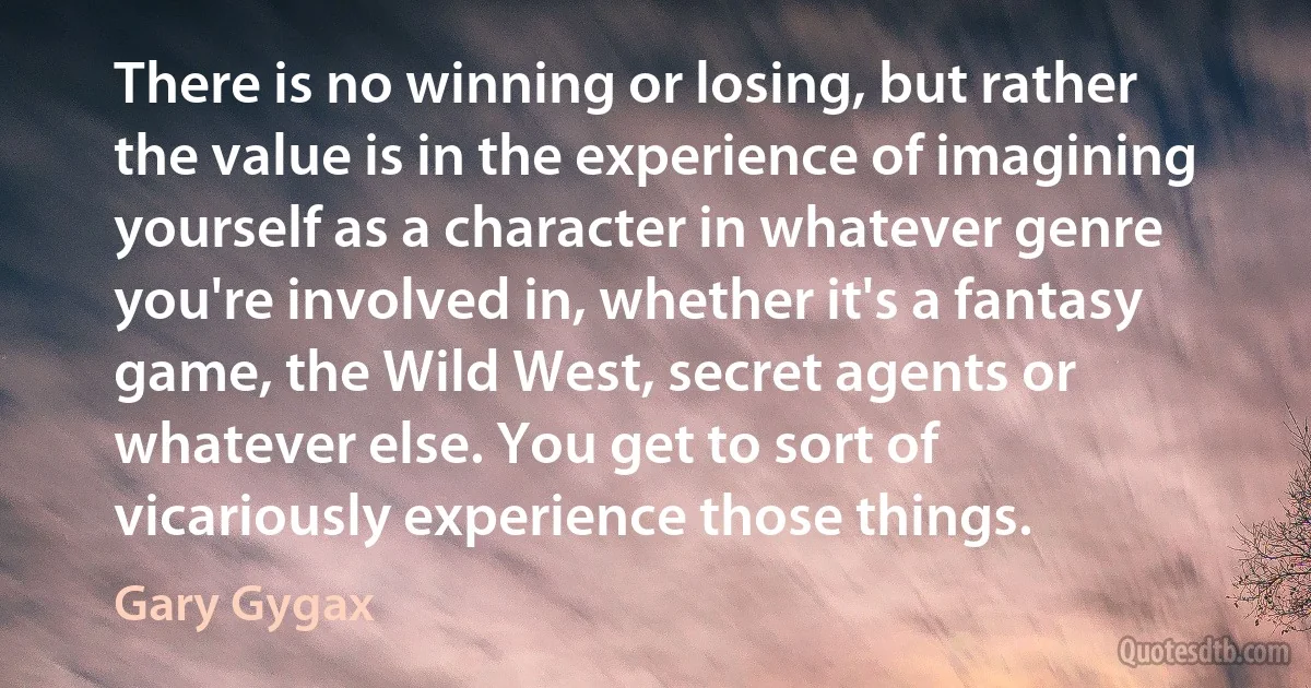 There is no winning or losing, but rather the value is in the experience of imagining yourself as a character in whatever genre you're involved in, whether it's a fantasy game, the Wild West, secret agents or whatever else. You get to sort of vicariously experience those things. (Gary Gygax)