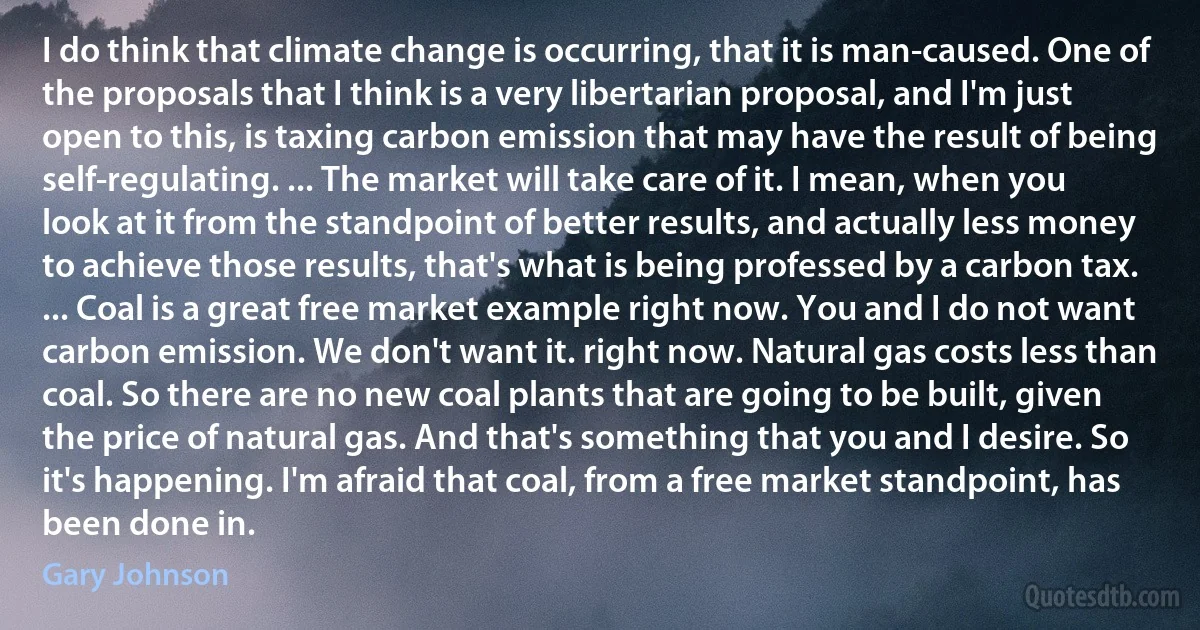 I do think that climate change is occurring, that it is man-caused. One of the proposals that I think is a very libertarian proposal, and I'm just open to this, is taxing carbon emission that may have the result of being self-regulating. ... The market will take care of it. I mean, when you look at it from the standpoint of better results, and actually less money to achieve those results, that's what is being professed by a carbon tax. ... Coal is a great free market example right now. You and I do not want carbon emission. We don't want it. right now. Natural gas costs less than coal. So there are no new coal plants that are going to be built, given the price of natural gas. And that's something that you and I desire. So it's happening. I'm afraid that coal, from a free market standpoint, has been done in. (Gary Johnson)