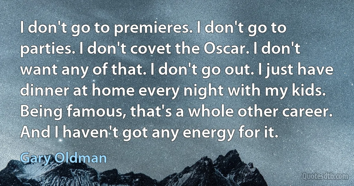 I don't go to premieres. I don't go to parties. I don't covet the Oscar. I don't want any of that. I don't go out. I just have dinner at home every night with my kids. Being famous, that's a whole other career. And I haven't got any energy for it. (Gary Oldman)