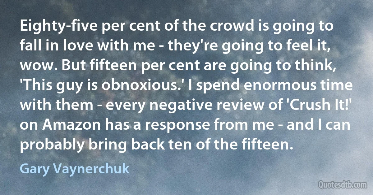 Eighty-five per cent of the crowd is going to fall in love with me - they're going to feel it, wow. But fifteen per cent are going to think, 'This guy is obnoxious.' I spend enormous time with them - every negative review of 'Crush It!' on Amazon has a response from me - and I can probably bring back ten of the fifteen. (Gary Vaynerchuk)