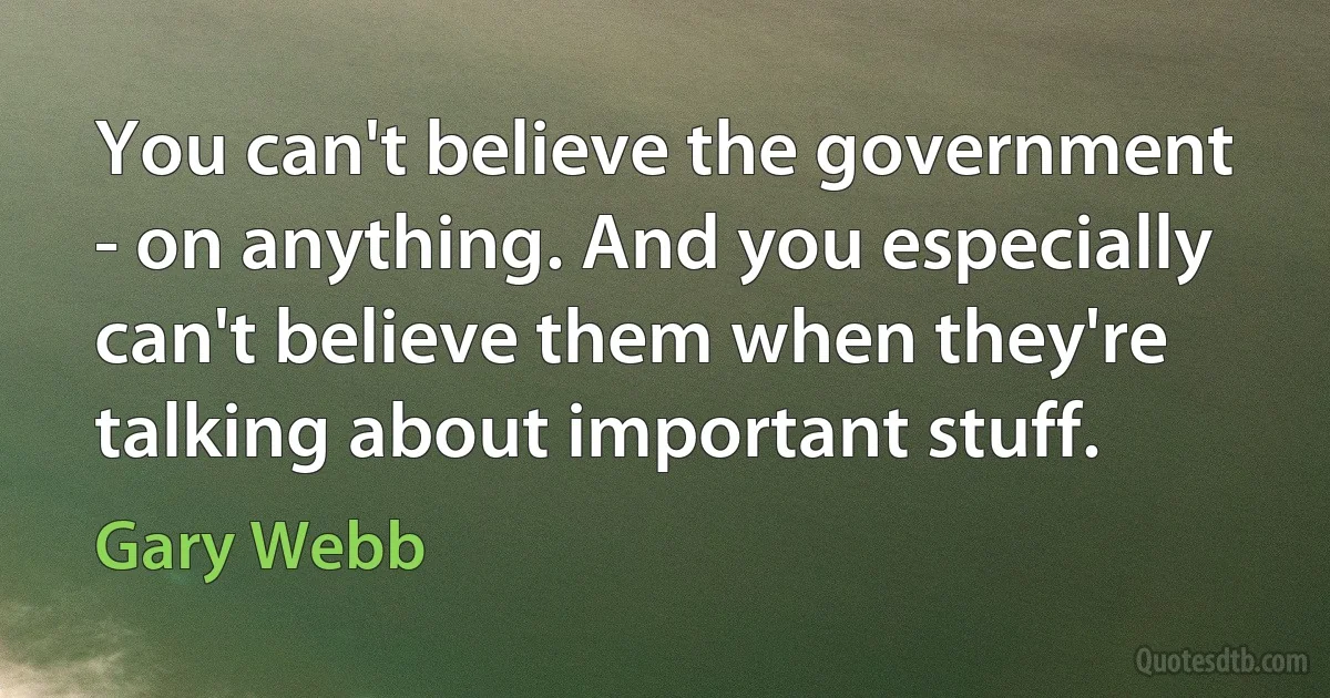 You can't believe the government - on anything. And you especially can't believe them when they're talking about important stuff. (Gary Webb)