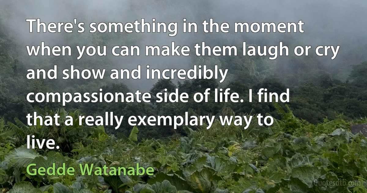 There's something in the moment when you can make them laugh or cry and show and incredibly compassionate side of life. I find that a really exemplary way to live. (Gedde Watanabe)