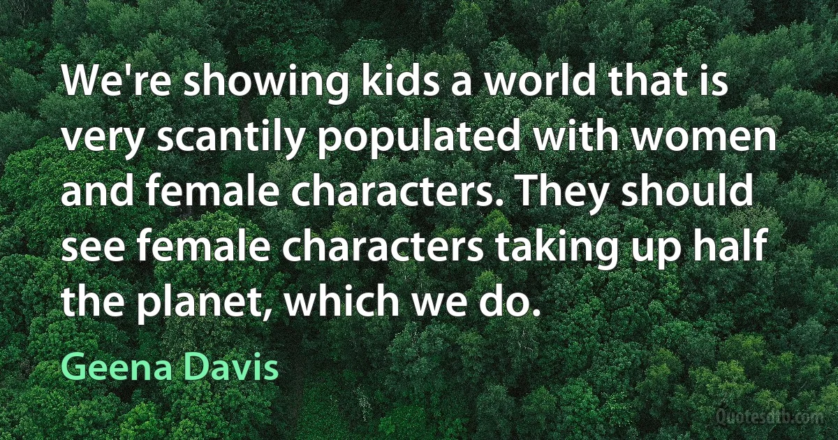 We're showing kids a world that is very scantily populated with women and female characters. They should see female characters taking up half the planet, which we do. (Geena Davis)