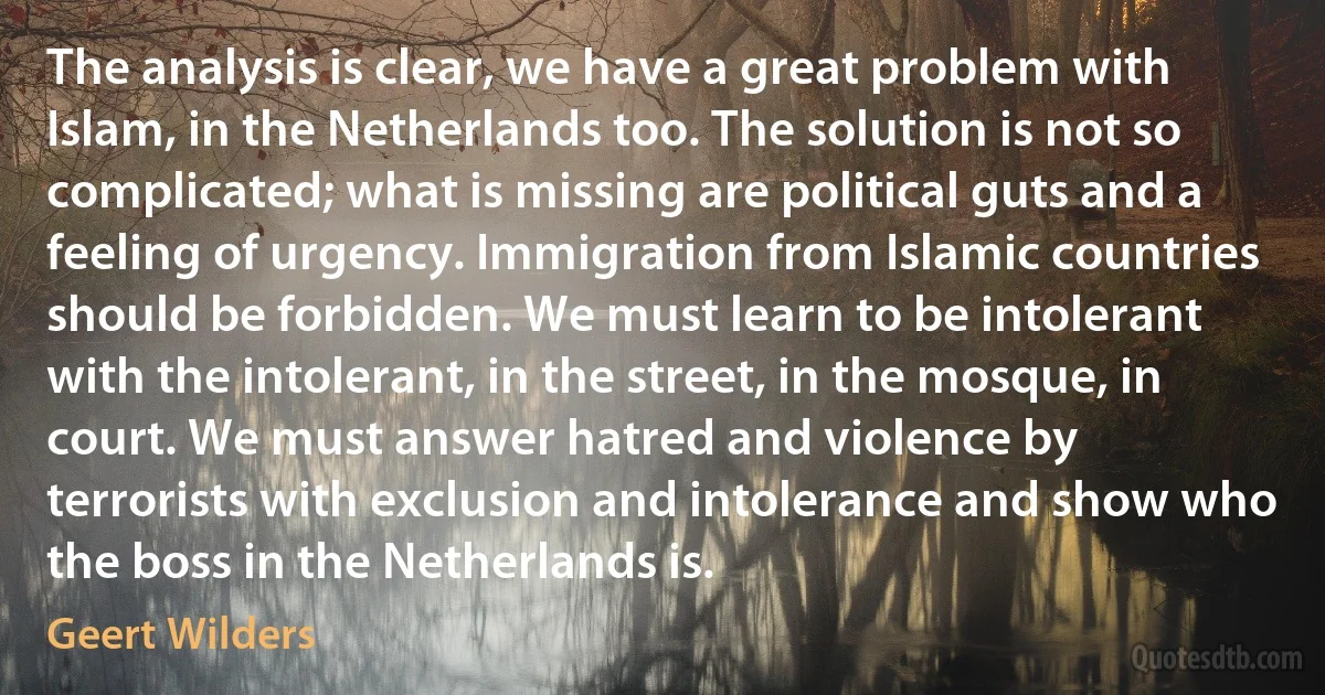 The analysis is clear, we have a great problem with Islam, in the Netherlands too. The solution is not so complicated; what is missing are political guts and a feeling of urgency. Immigration from Islamic countries should be forbidden. We must learn to be intolerant with the intolerant, in the street, in the mosque, in court. We must answer hatred and violence by terrorists with exclusion and intolerance and show who the boss in the Netherlands is. (Geert Wilders)