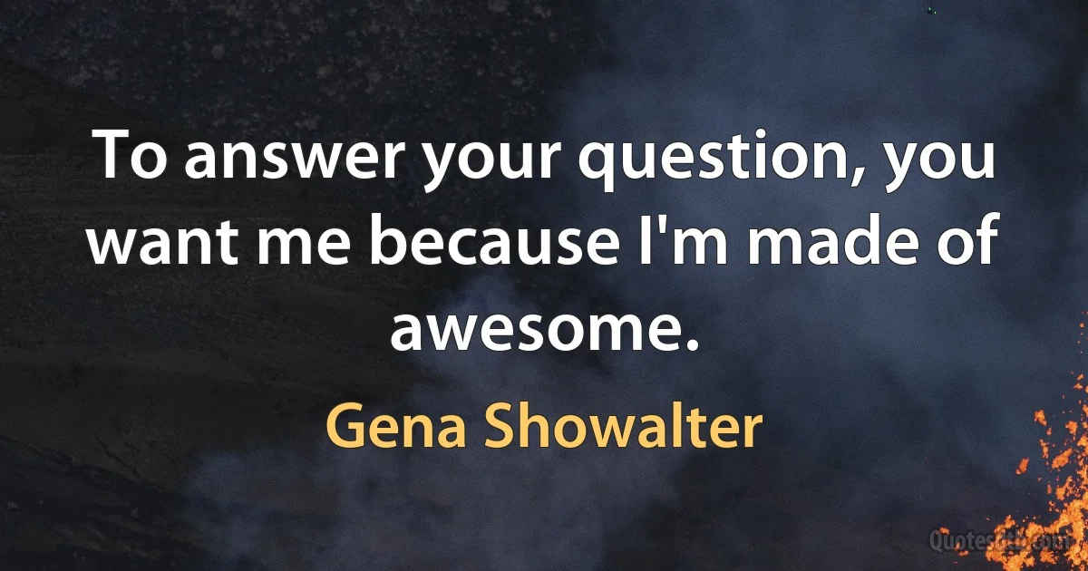 To answer your question, you want me because I'm made of awesome. (Gena Showalter)