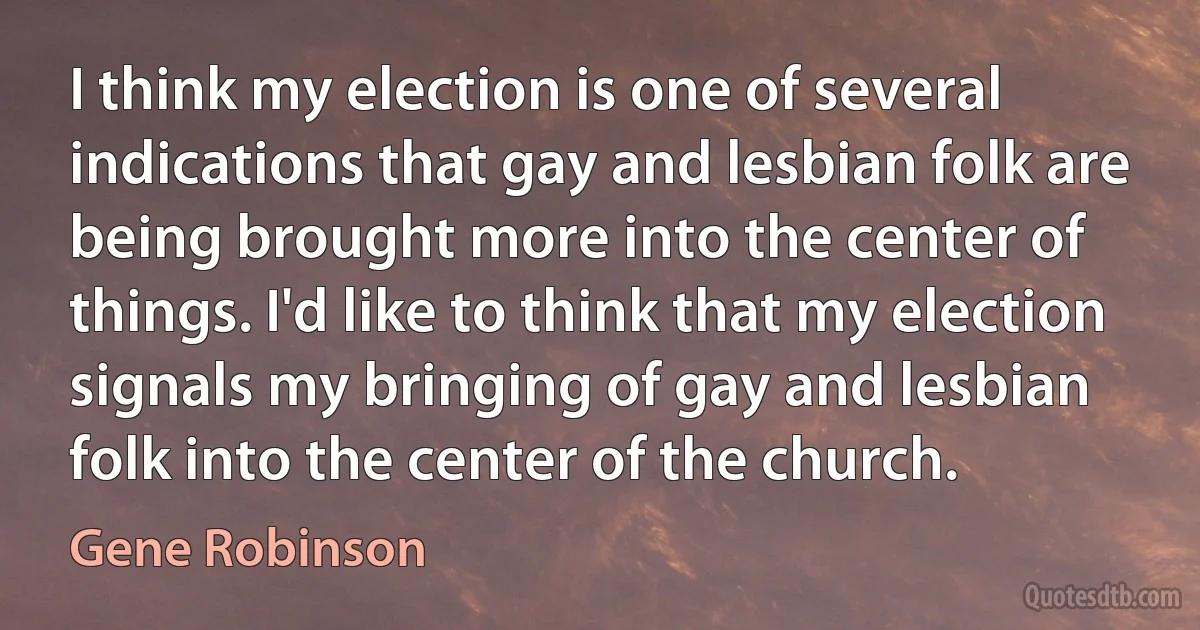 I think my election is one of several indications that gay and lesbian folk are being brought more into the center of things. I'd like to think that my election signals my bringing of gay and lesbian folk into the center of the church. (Gene Robinson)