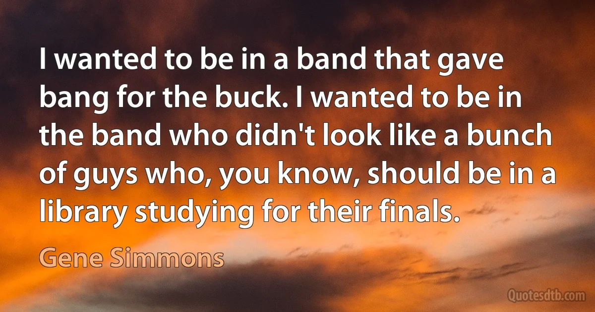 I wanted to be in a band that gave bang for the buck. I wanted to be in the band who didn't look like a bunch of guys who, you know, should be in a library studying for their finals. (Gene Simmons)