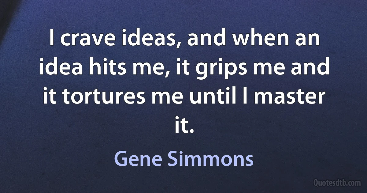 I crave ideas, and when an idea hits me, it grips me and it tortures me until I master it. (Gene Simmons)