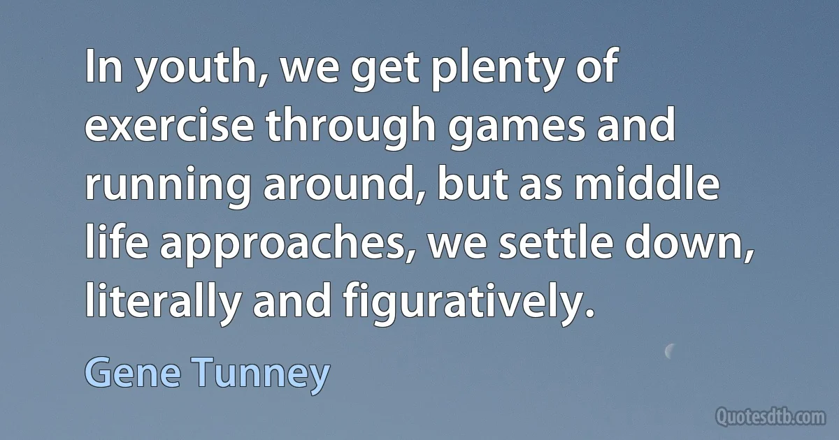 In youth, we get plenty of exercise through games and running around, but as middle life approaches, we settle down, literally and figuratively. (Gene Tunney)