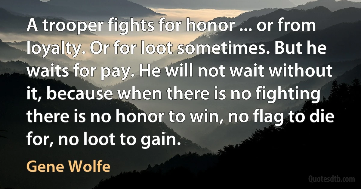 A trooper fights for honor ... or from loyalty. Or for loot sometimes. But he waits for pay. He will not wait without it, because when there is no fighting there is no honor to win, no flag to die for, no loot to gain. (Gene Wolfe)