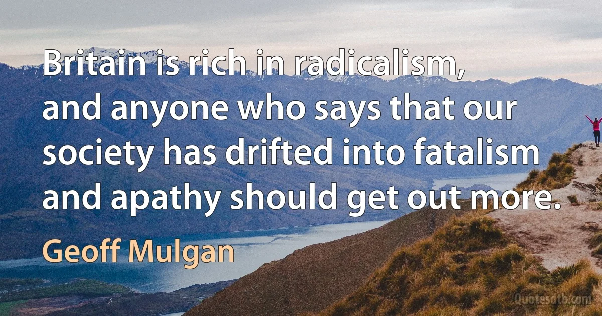 Britain is rich in radicalism, and anyone who says that our society has drifted into fatalism and apathy should get out more. (Geoff Mulgan)