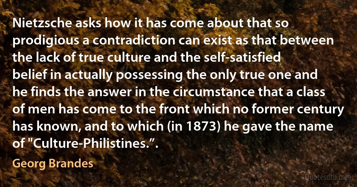 Nietzsche asks how it has come about that so prodigious a contradiction can exist as that between the lack of true culture and the self-satisfied belief in actually possessing the only true one and he finds the answer in the circumstance that a class of men has come to the front which no former century has known, and to which (in 1873) he gave the name of "Culture-Philistines.”. (Georg Brandes)