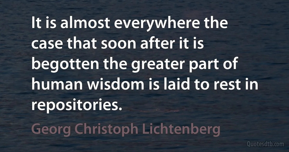 It is almost everywhere the case that soon after it is begotten the greater part of human wisdom is laid to rest in repositories. (Georg Christoph Lichtenberg)