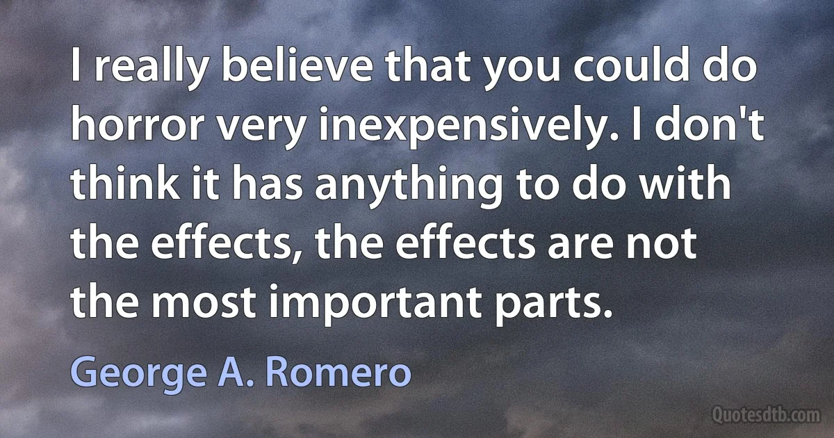 I really believe that you could do horror very inexpensively. I don't think it has anything to do with the effects, the effects are not the most important parts. (George A. Romero)