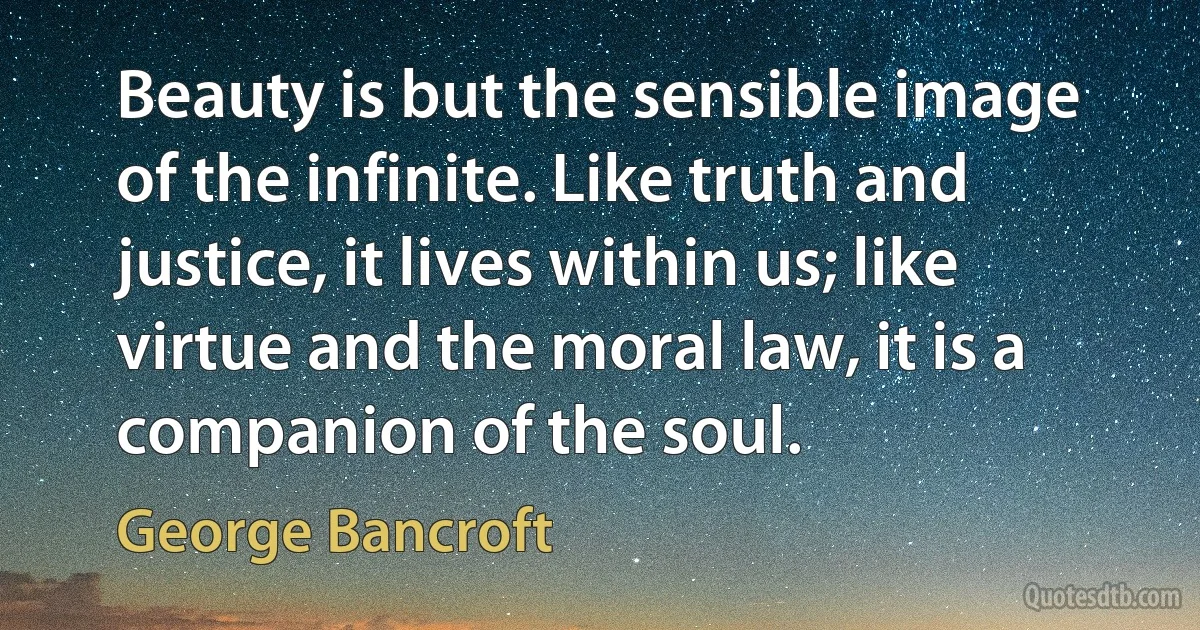 Beauty is but the sensible image of the infinite. Like truth and justice, it lives within us; like virtue and the moral law, it is a companion of the soul. (George Bancroft)