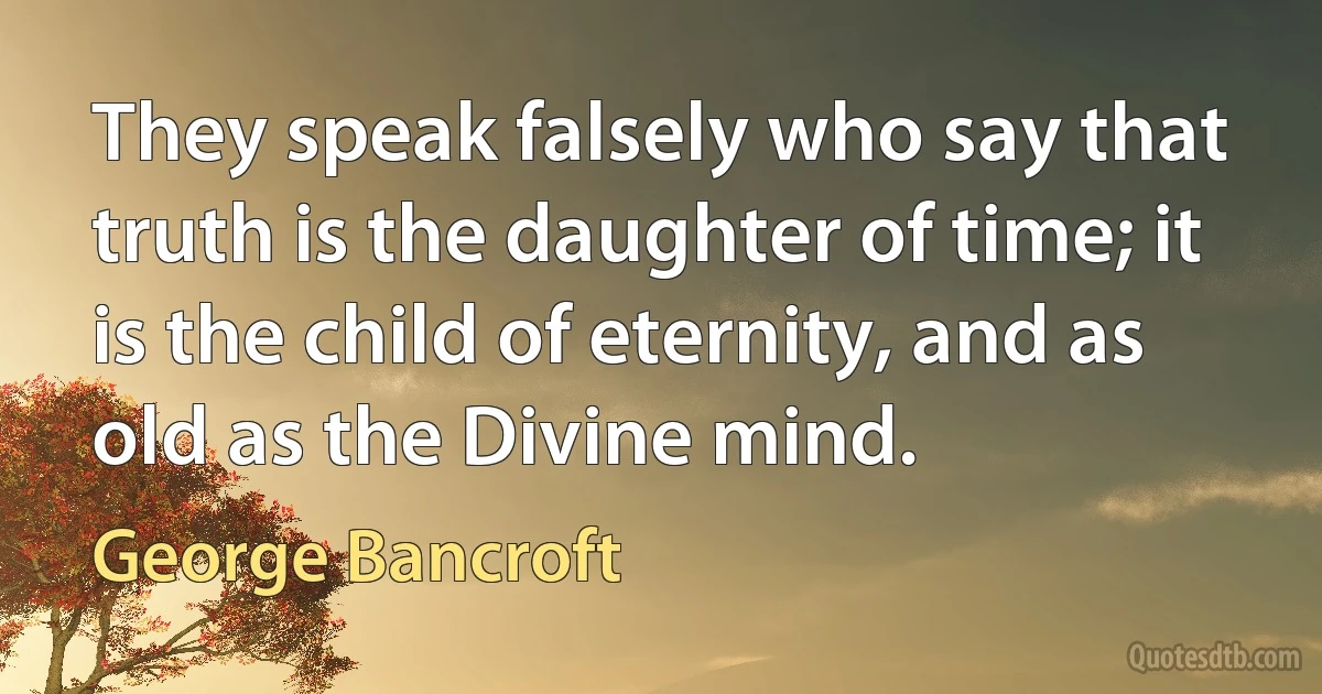 They speak falsely who say that truth is the daughter of time; it is the child of eternity, and as old as the Divine mind. (George Bancroft)