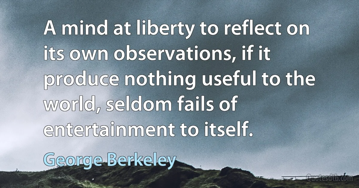 A mind at liberty to reflect on its own observations, if it produce nothing useful to the world, seldom fails of entertainment to itself. (George Berkeley)