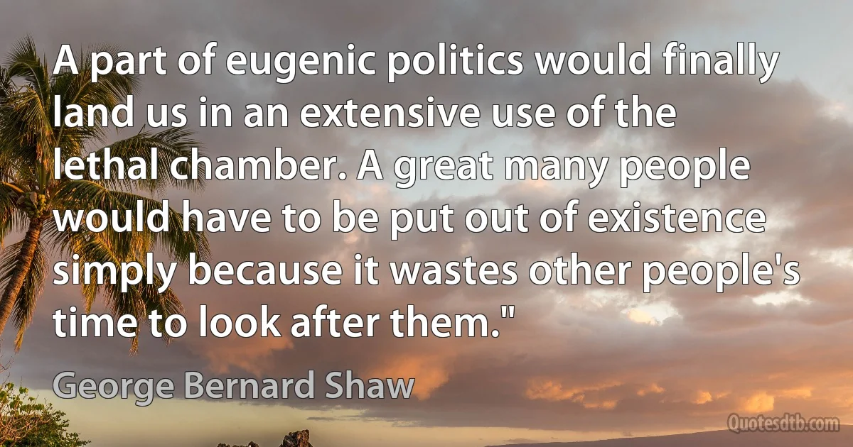 A part of eugenic politics would finally land us in an extensive use of the lethal chamber. A great many people would have to be put out of existence simply because it wastes other people's time to look after them." (George Bernard Shaw)